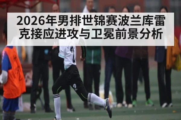 2026年男排世锦赛波兰库雷克接应进攻与卫冕前景分析
