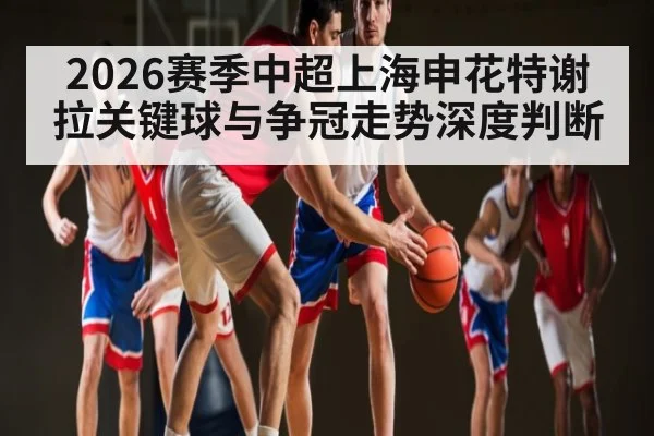2026赛季中超上海申花特谢拉关键球与争冠走势深度判断